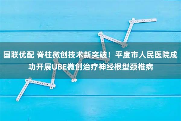 国联优配 脊柱微创技术新突破！平度市人民医院成功开展UBE微创治疗神经根型颈椎病