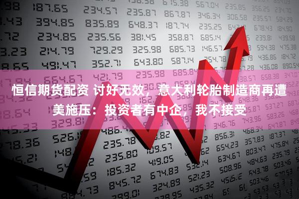 恒信期货配资 讨好无效，意大利轮胎制造商再遭美施压：投资者有中企，我不接受