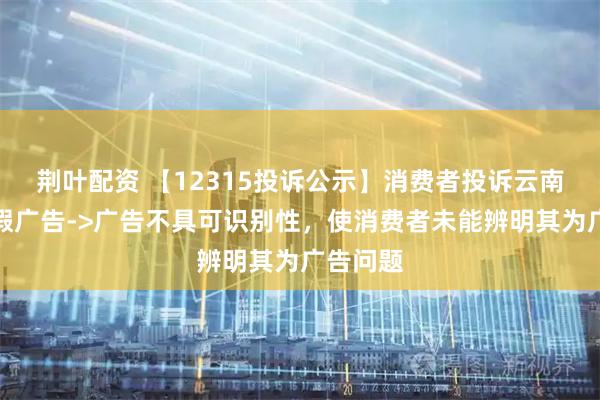 荆叶配资 【12315投诉公示】消费者投诉云南白药虚假广告->广告不具可识别性，使消费者未能辨明其为广告问题