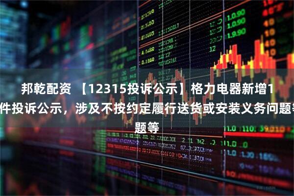 邦乾配资 【12315投诉公示】格力电器新增12件投诉公示，涉及不按约定履行送货或安装义务问题等