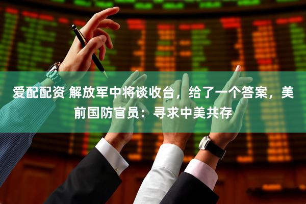 爱配配资 解放军中将谈收台，给了一个答案，美前国防官员：寻求中美共存