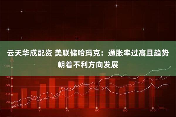 云天华成配资 美联储哈玛克：通胀率过高且趋势朝着不利方向发展