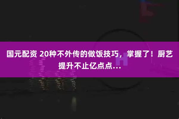 国元配资 20种不外传的做饭技巧，掌握了！厨艺提升不止亿点点…