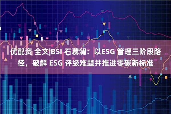 优配资 全文|BSI 石慕澜：以ESG 管理三阶段路径，破解 ESG 评级难题并推进零碳新标准