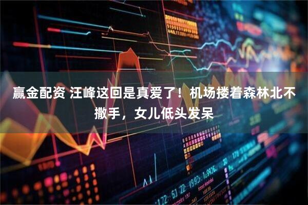 赢金配资 汪峰这回是真爱了！机场搂着森林北不撒手，女儿低头发呆