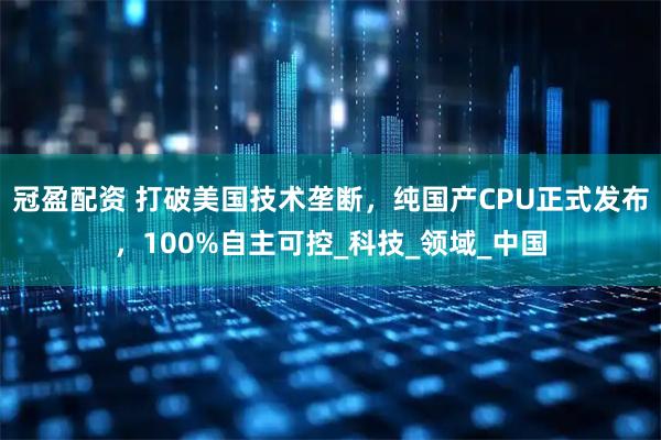 冠盈配资 打破美国技术垄断，纯国产CPU正式发布，100%自主可控_科技_领域_中国