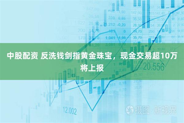 中股配资 反洗钱剑指黄金珠宝，现金交易超10万将上报