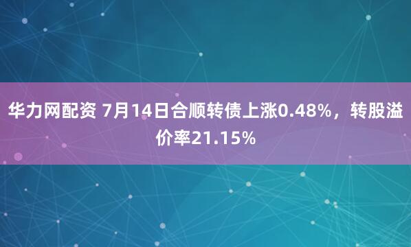 华力网配资 7月14日合顺转债上涨0.48%，转股溢价率21.15%