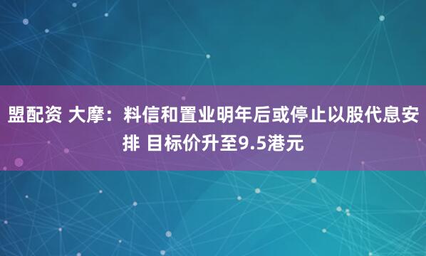 盟配资 大摩：料信和置业明年后或停止以股代息安排 目标价升至9.5港元