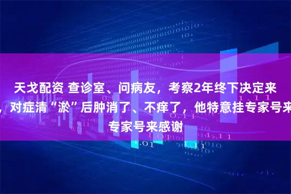 天戈配资 查诊室、问病友，考察2年终下决定来治腿，对症清“淤”后肿消了、不痒了，他特意挂专家号来感谢