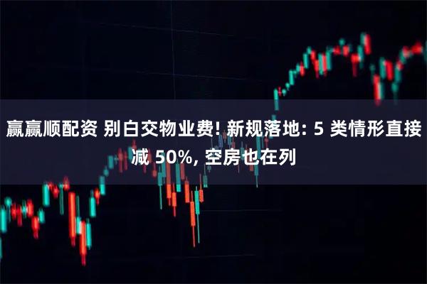 赢赢顺配资 别白交物业费! 新规落地: 5 类情形直接减 50%, 空房也在列