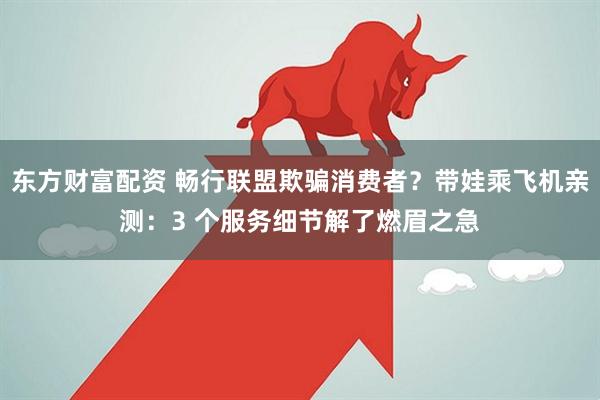 东方财富配资 畅行联盟欺骗消费者？带娃乘飞机亲测：3 个服务细节解了燃眉之急