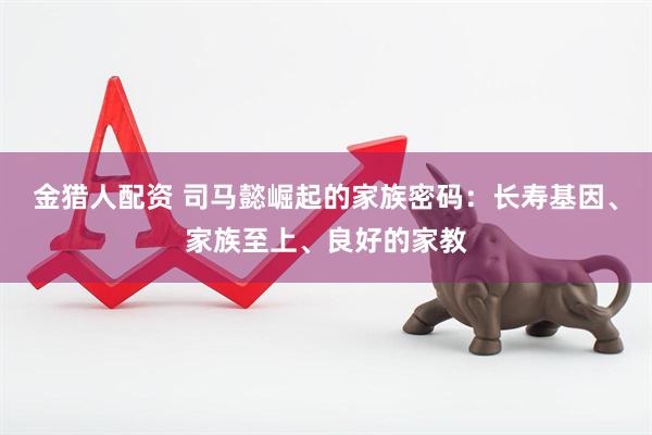 金猎人配资 司马懿崛起的家族密码：长寿基因、家族至上、良好的家教